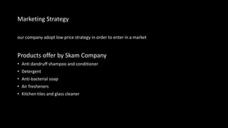 Marketing Strategy
our company adopt low price strategy in order to enter in a market
Products offer by Skam Company
• Anti dandruff shampoo and conditioner
• Detergent
• Anti-bacterial soap
• Air fresheners
• Kitchen tiles and glass cleaner
 