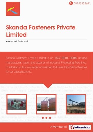 09953353681
A Member of
Skanda Fasteners Private
Limited
www.skandafasteners.in
Wood Chipper Machine Steel Storage Tanks Conveyor System Conveyor Rollers Industrial
Trolleys Paper Plant Machinery Industrial Shafts Idler Frames Screw Take Up
System Idlers Industrial Fabrication Services Conveyor Components Wood Chipper
Machine Steel Storage Tanks Conveyor System Conveyor Rollers Industrial Trolleys Paper Plant
Machinery Industrial Shafts Idler Frames Screw Take Up System Idlers Industrial Fabrication
Services Conveyor Components Wood Chipper Machine Steel Storage Tanks Conveyor
System Conveyor Rollers Industrial Trolleys Paper Plant Machinery Industrial Shafts Idler
Frames Screw Take Up System Idlers Industrial Fabrication Services Conveyor
Components Wood Chipper Machine Steel Storage Tanks Conveyor System Conveyor
Rollers Industrial Trolleys Paper Plant Machinery Industrial Shafts Idler Frames Screw Take Up
System Idlers Industrial Fabrication Services Conveyor Components Wood Chipper
Machine Steel Storage Tanks Conveyor System Conveyor Rollers Industrial Trolleys Paper Plant
Machinery Industrial Shafts Idler Frames Screw Take Up System Idlers Industrial Fabrication
Services Conveyor Components Wood Chipper Machine Steel Storage Tanks Conveyor
System Conveyor Rollers Industrial Trolleys Paper Plant Machinery Industrial Shafts Idler
Frames Screw Take Up System Idlers Industrial Fabrication Services Conveyor
Components Wood Chipper Machine Steel Storage Tanks Conveyor System Conveyor
Rollers Industrial Trolleys Paper Plant Machinery Industrial Shafts Idler Frames Screw Take Up
System Idlers Industrial Fabrication Services Conveyor Components Wood Chipper
Skanda Fasteners Private Limited is an ISO 9001:2008 certified
manufacturer, trader and exporter of Industrial Processing Machines.
In addition to this, we render unmatched Industrial Fabrication Services
for our valued patrons.
 