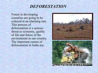 DEFORESTATION
Forest in developing
countries are going to be
reduced at an alarming rate.
This process of
deforestation is a serious
threat to economy, quality
of life and future of the
environment in our country.
The important causes of
deforestation in India are,
 