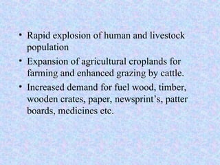 • Rapid explosion of human and livestock
population
• Expansion of agricultural croplands for
farming and enhanced grazing by cattle.
• Increased demand for fuel wood, timber,
wooden crates, paper, newsprint’s, patter
boards, medicines etc.
 
