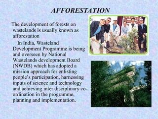 AFFORESTATION
The development of forests on
wastelands is usually known as
afforestation
In India, Wasteland
Development Programme is being
and overseen by National
Wastelands development Board
(NWDB) which has adopted a
mission approach for enlisting
people’s participation, harnessing
inputs of science and technology
and achieving inter disciplinary co-
ordination in the programme,
planning and implementation.
 