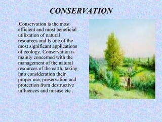 CONSERVATION
Conservation is the most
efficient and most beneficial
utilization of natural
resources and Is one of the
most significant applications
of ecology. Conservation is
mainly concerned with the
management of the natural
resources of the earth, taking
into consideration their
proper use, preservation and
protection from destructive
influences and misuse etc .
 