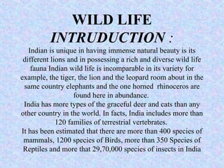 WILD LIFE
INTRUDUCTION :
Indian is unique in having immense natural beauty is its
different lions and in possessing a rich and diverse wild life
fauna Indian wild life is incomparable in its variety for
example, the tiger, the lion and the leopard room about in the
same country elephants and the one horned rhinoceros are
found here in abundance.
India has more types of the graceful deer and cats than any
other country in the world. In facts, India includes more than
120 families of terrestrial vertebrates.
It has been estimated that there are more than 400 species of
mammals, 1200 species of Birds, more than 350 Species of
Reptiles and more that 29,70,000 species of insects in India
 