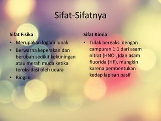 Sifat-Sifatnya
Sifat Fisika
• Merupakan logam lunak
• Berwarna keperakan dan
berubah sedikit kekuningan
atau merah muda ketika
teroksidasi oleh udara
• Ringan
Sifat Kimia
• Tidak bereaksi dengan
campuran 1:1 dari asam
nitrat (HNO 3)dan asam
fluorida (HF), mungkin
karena pembentukan
kedap lapisan pasif
 