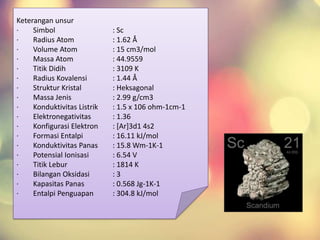 Keterangan unsur
· Simbol : Sc
· Radius Atom : 1.62 Å
· Volume Atom : 15 cm3/mol
· Massa Atom : 44.9559
· Titik Didih : 3109 K
· Radius Kovalensi : 1.44 Å
· Struktur Kristal : Heksagonal
· Massa Jenis : 2.99 g/cm3
· Konduktivitas Listrik : 1.5 x 106 ohm-1cm-1
· Elektronegativitas : 1.36
· Konfigurasi Elektron : [Ar]3d1 4s2
· Formasi Entalpi : 16.11 kJ/mol
· Konduktivitas Panas : 15.8 Wm-1K-1
· Potensial Ionisasi : 6.54 V
· Titik Lebur : 1814 K
· Bilangan Oksidasi : 3
· Kapasitas Panas : 0.568 Jg-1K-1
· Entalpi Penguapan : 304.8 kJ/mol
 