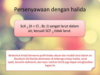 Persenyawaan dengan halida
Berbentuk kristal berwarna putih keabu-abuan dan mudah larut dalam air.
Skandium (III) klorida ditemukan di beberapa lampu halida, serat
optik, keramik elektronik, dan laser. Lelehan ScCl3 juga dapat menghasilkan
logam Sc.
ScX 3 (X = Cl , Br, I) sangat larut dalam
air, kecuali SCF 3 tidak larut.
 
