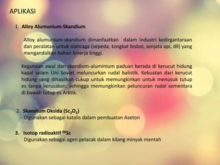 APLIKASI
1. Alloy Alumunium-Skandium
Alloy alumunium-skandium dimanfaatkan dalam industri kedirgantaraan
dan peralatan untuk olahraga (sepeda, tongkat bisbol, senjata api, dll) yang
mengandalkan bahan kinerja tinggi.
Kegunaan awal dari skandium-aluminium paduan berada di kerucut hidung
kapal selam Uni Soviet meluncurkan rudal balistik. Kekuatan dari kerucut
hidung yang dihasilkan cukup untuk memungkinkan untuk menusuk tutup
es tanpa kerusakan, sehingga memungkinkan peluncuran rudal sementara
di bawah tutup es Arktik.
2. Skandium Oksida (Sc2O3)
Digunakan sebagai katalis dalam pembuatan Aseton
3. Isotop radioaktif 46Sc
Digunakan sebagai agen pelacak dalam kilang minyak mentah
 