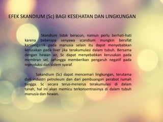 Skandium tidak beracun, namun perlu berhati-hati
karena beberapa senyawa scandium mungkin bersifat
karsinogenik pada manusia selain itu dapat menyebabkan
kerusakan pada liver jika terakumulasi dalam tubuh. Bersama
dengan hewan air, Sc dapat menyebabkan kerusakan pada
membran sel, sehingga memberikan pengaruh negatif pada
reproduksi dan sistem syaraf.
Sakandium (Sc) dapat mencemari lingkungan, terutama
dari industri petroleum dan dari pembuangan perabot rumah
tangga. Sc secara terus-menerus terakumulasi di dalam
tanah, hal ini akan memicu terkonsentrasinya di dalam tubuh
manusia dan hewan.
EFEK SKANDIUM (Sc) BAGI KESEHATAN DAN LINGKUNGAN
 