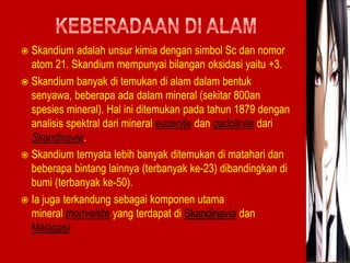  Skandium adalah unsur kimia dengan simbol Sc dan nomor 
atom 21. Skandium mempunyai bilangan oksidasi yaitu +3. 
 Skandium banyak di temukan di alam dalam bentuk 
senyawa, beberapa ada dalam mineral (sekitar 800an 
spesies mineral). Hal ini ditemukan pada tahun 1879 dengan 
analisis spektral dari mineral euxenite dan gadolinite dari 
Skandinavia. 
 Skandium ternyata lebih banyak ditemukan di matahari dan 
beberapa bintang lainnya (terbanyak ke-23) dibandingkan di 
bumi (terbanyak ke-50). 
 Ia juga terkandung sebagai komponen utama 
mineral thortveitite yang terdapat di Skandinavia dan 
Malagasi 
 