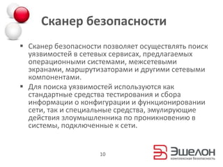 Сканер безопасности
 Сканер безопасности позволяет осуществлять поиск
уязвимостей в сетевых сервисах, предлагаемых
операционными системами, межсетевыми
экранами, маршрутизаторами и другими сетевыми
компонентами.
 Для поиска уязвимостей используются как
стандартные средства тестирования и сбора
информации о конфигурации и функционировании
сети, так и специальные средства, эмулирующие
действия злоумышленника по проникновению в
системы, подключенные к сети.
10
 