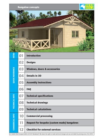 INTRO

Bungalow concepts

QUICK REFERENCE

Designs

03

Windows, doors & accessories

04

Details in 3D

05

Assembly instructions

06
TECHNICAL INFO

Introduction

02

COMMERCIAL INFO

01

FAQ

07

Technical specifications

08

Technical drawings

09

Technical calculations

10

Commercial processing

11

Request for bespoke (custom made) bungalows

12

Checklist for external services

© SKAN HOLZ Europe GmbH, D-21227 Bendestorf. We retain the right to make technical changes and are not liable for printing errors. 03 /2013.

 