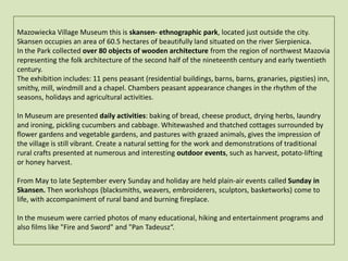 Mazowiecka Village Museum this is skansen- ethnographic park, located just outside the city. Skansen occupies an area of 60.5 hectares of beautifully land situated on the river Sierpienica.In the Park collected over 80 objects of wooden architecture from the region of northwest Mazovia representing the folk architecture of the second half of the nineteenth century and early twentieth century.The exhibition includes: 11 pens peasant(residential buildings, barns, barns, granaries, pigsties) inn, smithy, mill, windmill and a chapel. Chambers peasant appearance changes in the rhythm of the seasons, holidays and agricultural activities. In Museum are presented daily activities: baking of bread, cheese product, drying herbs, laundry and ironing,picklingcucumbers and cabbage. Whitewashed and thatched cottages surrounded by flower gardens and vegetable gardens, and pastures with grazed animals, gives the impression of the village is still vibrant. Create a natural setting for the work and demonstrations of traditional rural craftspresented at numerous and interesting outdoor events, such as harvest, potato-lifting or honey harvest.From May to late September every Sunday and holiday are held plain-air events called Sunday in Skansen. Then workshops (blacksmiths, weavers, embroiderers, sculptors, basketworks) come to life, with accompaniment of rural band and burning fireplace.In the museum were carried photos of many educational, hiking and entertainment programs and also films like "Fire and Sword" and "Pan Tadeusz“.