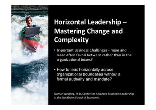  
Horizontal	
  Leadership	
  –	
  
Mastering	
  Change	
  and	
  
Complexity	
  
	
  
•  Important	
  Business	
  Challenges	
  -­‐	
  more	
  and	
  
     more	
  oBen	
  found	
  between	
  rather	
  than	
  in	
  the	
  
	
   organizaFonal	
  boxes?	
  	
  
	
   How to lead horizontally across
• 
	
   organizational boundaries without a
	
         formal authority and mandate?
	
  
	
  
Gunnar	
  Westling,	
  Ph	
  D,	
  Center	
  for	
  Advanced	
  Studies	
  in	
  Leadership	
  
at	
  the	
  Stockholm	
  School	
  of	
  Economics	
  
	
  	
  
 