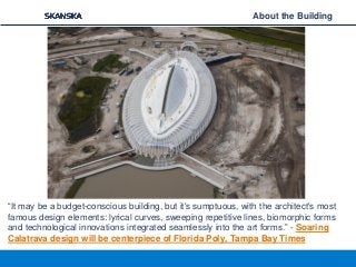 “It may be a budget-conscious building, but it's sumptuous, with the architect's most
famous design elements: lyrical curves, sweeping repetitive lines, biomorphic forms
and technological innovations integrated seamlessly into the art forms.” - Soaring
Calatrava design will be centerpiece of Florida Poly, Tampa Bay Times
About the Building
 