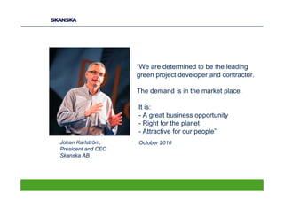 “We are determined to be the leading
                    green project developer and contractor.

                    The demand is in the market place.

                    It is:
                    - A great business opportunity
                    - Right for the planet
                    - Attractive for our people”
Johan Karlström,    October 2010
President and CEO
Skanska AB
 