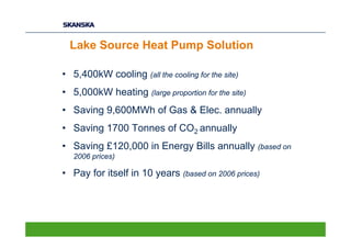 Lake Source Heat Pump Solution

• 5,400kW cooling (all the cooling for the site)
• 5,000kW heating (large proportion for the site)
• Saving 9,600MWh of Gas & Elec. annually
• Saving 1700 Tonnes of CO2 annually
• Saving £120,000 in Energy Bills annually (based on
   2006 prices)

• Pay for itself in 10 years (based on 2006 prices)
 