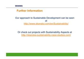 Further Information

Our approach to Sustainable Development can be seen
                           at
       http://www.skanska.com/en/Sustainability/


  Or check out projects with Sustainability Aspects at
     http://skanska-sustainability-case-studies.com/
 