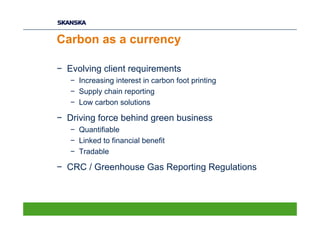 Carbon as a currency

− Evolving client requirements
   − Increasing interest in carbon foot printing
   − Supply chain reporting
   − Low carbon solutions

− Driving force behind green business
   − Quantifiable
   − Linked to financial benefit
   − Tradable

− CRC / Greenhouse Gas Reporting Regulations
 