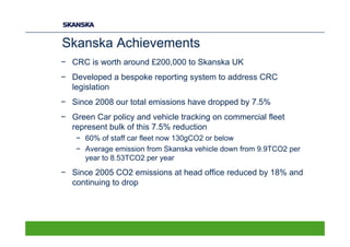 Skanska Achievements
− CRC is worth around £200,000 to Skanska UK
− Developed a bespoke reporting system to address CRC
  legislation
− Since 2008 our total emissions have dropped by 7.5%
− Green Car policy and vehicle tracking on commercial fleet
  represent bulk of this 7.5% reduction
   − 60% of staff car fleet now 130gCO2 or below
   − Average emission from Skanska vehicle down from 9.9TCO2 per
     year to 8.53TCO2 per year
− Since 2005 CO2 emissions at head office reduced by 18% and
  continuing to drop
 