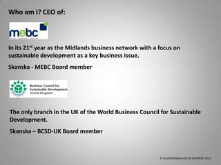 Who am I? CEO of:



In its 21st year as the Midlands business network with a focus on
sustainable development as a key business issue.
Skanska - MEBC Board member




The only branch in the UK of the World Business Council for Sustainable
Development.
Skanska – BCSD-UK Board member



                                                         © David Middleton BCSD-UK/MEBC 2012
 