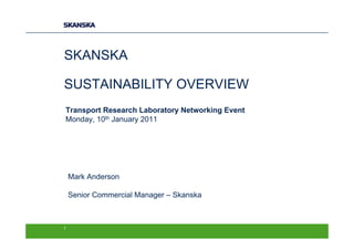 SKANSKA

SUSTAINABILITY OVERVIEW
Transport Research Laboratory Networking Event
Monday, 10th January 2011




    Mark Anderson

    Senior Commercial Manager – Skanska



1
 
