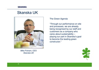 Skanska UK
                        The Green Agenda

                        “Through our performance on site
                        and processes, we are already
                        being recognised by our staff and
                        customers as a company who
                        cares about sustainability –
                        playing our part in Skanska’s goal
                        to become the leading green
                        constructor.”



     Mike Putnam, CEO
        Skanska UK




23
 