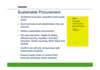 Sustainable Procurement
− Guidance to buyers, specifiers and supply
  chain
− Communicate to all stakeholders how we
  procure
− Define sustainable procurement
− Six core elements: Health & Safety,
  ethical sourcing, equality / diversity /
  inclusion, Green sourcing, Best Value and
  Quality
− Confirm we will only do business with
  responsible suppliers
− Expect supply chain to amend their
  business practices where required

27
 