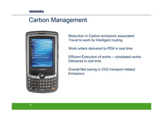 Carbon Management

           Reduction in Carbon emissions associated
           Travel to work by Intelligent routing

           Work orders delivered to PDA in real time

           Efficient Execution of works – completed works
           Delivered in real time

           Overall Net saving in CO2 transport related
           Emissions




45
 