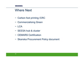 Where Next

− Carbon foot printing /CRC
− Commercialising Green
− LCA
− SEESA hub & cluster
− CEMARS Certification
− Skanska Procurement Policy document




50
 