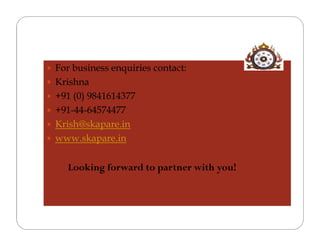  For business enquiries contact:
 Krishna
 +91 (0) 9841614377
 +91-44-64574477
 Krish@skapare.in
 www.skapare.in


     Looking forward to partner with you!
 