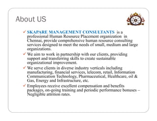 About US
  SKAPARE MANAGEMENT CONSULTANTS is a
   professional Human Resource Placement organization in
   Chennai, provide comprehensive human resource consulting
   services designed to meet the needs of small, medium and large
   organizations.
  We aim to work in partnership with our clients, providing
   support and transferring skills to create sustainable
   organizational improvement.
  We serve clients in diverse industry verticals including
   manufacturing, financial services, telecom, retail, Information
   Communication Technology, Pharmaceutical, Healthcare, oil &
   Gas, Energy and Infrastructure, etc.
  Employees receive excellent compensation and benefits
   packages, on-going training and periodic performance bonuses –
   Negligible attrition rates.
 