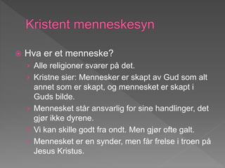  Hva er et menneske?
› Alle religioner svarer på det.
› Kristne sier: Mennesker er skapt av Gud som alt
annet som er skapt, og mennesket er skapt i
Guds bilde.
› Mennesket står ansvarlig for sine handlinger, det
gjør ikke dyrene.
› Vi kan skille godt fra ondt. Men gjør ofte galt.
› Mennesket er en synder, men får frelse i troen på
Jesus Kristus.
 