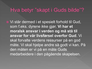  Vi står dermed i et spesielt forhold til Gud,
som f.eks. dyrene ikke gjør. Vi har et
moralsk ansvar i verden og må stå til
ansvar for vår livsførsel overfor Gud. Vi
skal forvalte verdens ressurser på en god
måte. Vi skal hjelpe andre så godt vi kan. På
den måten er vi på en måte Guds
medarbeidere i den pågående skapelsen.
 