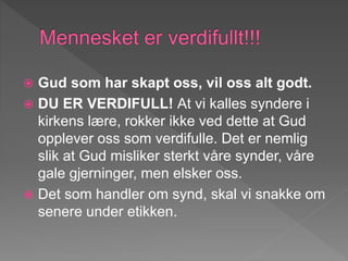  Gud som har skapt oss, vil oss alt godt.
 DU ER VERDIFULL! At vi kalles syndere i
kirkens lære, rokker ikke ved dette at Gud
opplever oss som verdifulle. Det er nemlig
slik at Gud misliker sterkt våre synder, våre
gale gjerninger, men elsker oss.
 Det som handler om synd, skal vi snakke om
senere under etikken.
 