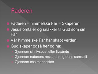  Faderen = himmelske Far = Skaperen
 Jesus omtaler og snakker til Gud som sin
Far
 Vår himmelske Far har skapt verden
 Gud skaper også her og nå:
› Gjennom sin livspust eller livsånde
› Gjennom naturens ressurser og dens samspill
› Gjennom oss mennesker
 