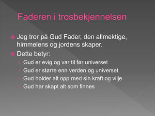  Jeg tror på Gud Fader, den allmektige,
himmelens og jordens skaper.
 Dette betyr:
› Gud er evig og var til før universet
› Gud er større enn verden og universet
› Gud holder alt opp med sin kraft og vilje
› Gud har skapt alt som finnes
 