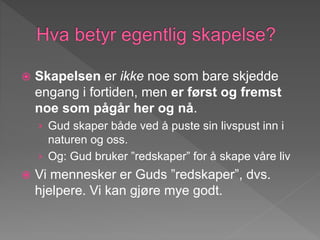  Skapelsen er ikke noe som bare skjedde
engang i fortiden, men er først og fremst
noe som pågår her og nå.
› Gud skaper både ved å puste sin livspust inn i
naturen og oss.
› Og: Gud bruker ”redskaper” for å skape våre liv
 Vi mennesker er Guds ”redskaper”, dvs.
hjelpere. Vi kan gjøre mye godt.
 