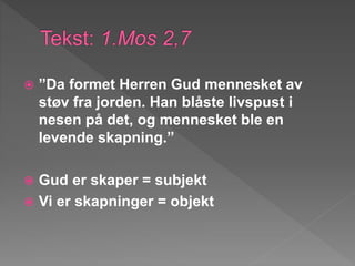  ”Da formet Herren Gud mennesket av
støv fra jorden. Han blåste livspust i
nesen på det, og mennesket ble en
levende skapning.”
 Gud er skaper = subjekt
 Vi er skapninger = objekt
 