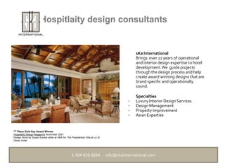 Hospitlaity design consultants sKaInternational  	Brings  over 22 years of operational  and interior design expertise to hotel development. We  guide projects  through the design process and help create award winning designs that are brand specific and operationally sound.  	Specialties Luxury Interior Design Services Design Management Property Improvement Asian Expertise 1ST Place Gold Key Award Winner Hospitality Design MagazineNovember 2001 Design Work by Susan Konkel while at HBA for The Presidential Villa at Le St Geran Hotel 1-404-636-9264      info@skainternational.com  