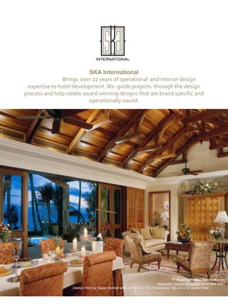 SKA International  	Brings  over 22 years of operational  and interior design expertise to hotel development. We  guide projects  through the design process and help create award winning designs that are brand specific and operationally sound.  1ST Place Gold Key Award Winner Hospitality Design MagazineNovember 2001 Design Work by Susan Konkel while at HBA for The Presidential Villa at Le St Geran Hotel 
