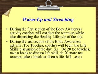 Warm-Up and Stretching <ul><li>During the first section of the Body Awareness activity coaches will conduct the warm-up wh...