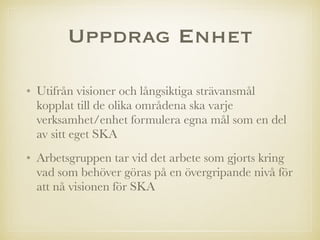Uppdrag Enhet
• Utifrån visioner och långsiktiga strävansmål
kopplat till de olika områdena ska varje
verksamhet/enhet formulera egna mål som en del
av sitt eget SKA
• Arbetsgruppen tar vid det arbete som gjorts kring
vad som behöver göras på en övergripande nivå för
att nå visionen för SKA
 