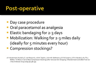 Day case procedure Oral paracetamol as analgesia Elastic bandaging for 2-3 days Mobilization: Walking for 2-3 miles daily (ideally for 5 minutes every hour) Compression stockings? J.P. Houtermans-Auckel a, E. van Rossum b, J.A.W. Teijink c,  A.A.H.R. Dahlmans a, E.F.B. Eussen a, S.P.A. Nicolaı¨a, R.J.Th.J. Welten.  To Wear or not to Wear Compression Stockings after  Varicose Vein Stripping: A Randomised Controlled Trial.  Eur J Vasc Endovasc Surg (2009) 38, 387-391 
