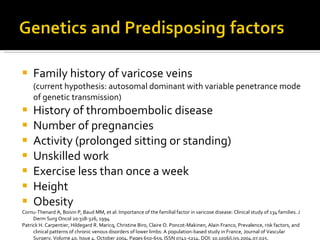 Family history of varicose veins  (current hypothesis:  autosomal dominant with variable penetrance mode of genetic transmission) History of thromboembolic disease Number of pregnancies Activity (prolonged sitting or standing) Unskilled work Exercise less than once a week Height Obesity Cornu-Thenard A, Boivin P, Baud MM, et al: Importance of the familial factor in varicose disease: Clinical study of 134 families. J Derm Surg Oncol 20:318-326, 1994 Patrick H. Carpentier, Hildegard R. Maricq, Christine Biro, Claire O. Poncot-Makinen, Alain Franco, Prevalence, risk factors, and clinical patterns of chronic venous disorders of lower limbs: A population-based study in France, Journal of Vascular Surgery, Volume 40, Issue 4, October 2004, Pages 650-659, ISSN 0741-5214, DOI: 10.1016/j.jvs.2004.07.025.  