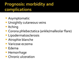 Asymptomatic Unsightly cutaneous veins Itching Corona phlebectatica (ankle/malleolar flare) Lipodermatosclerosis Atrophie blanche Varicose eczema Edema  Hemorrhage Chronic ulceration 