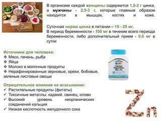 В организме каждой женщины содержится 1,5-2 г цинка,
а мужчины - 2,5-3 г, которые главным образом
находится в мышцах, костях и коже.
Источники для человека:
 Мясо, печень, рыба
 Яйца
 Молоко и молочные продукты
 Нерафинированные зерновые, орехи, бобовые,
зеленые листовые овощи
Отрицательное влияние на всасывание:
 Растительные продукты (фитаты)
 Токсичные металлы: кадмий, свинец, олово
 Высокий уровень неорганических
соединений кальция
 Низкая кислотность желудочного сока
Суточная норма цинка в питании – 15 - 25 мг.
В период беременности - 100 мг в течение всего периода
беременности, либо дополнительный прием - 0,6 мг в
сутки
 