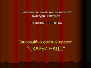 Київський національний університет
культури і мистецтв
НАУКОВА БІБЛІОТЕКА
Інноваційно-освітній проект
“СКАРБИ НАЦІЇ”
 