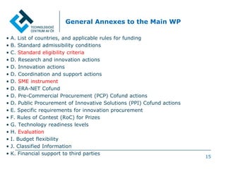 15
General Annexes to the Main WP
• A. List of countries, and applicable rules for funding
• B. Standard admissibility conditions
• C. Standard eligibility criteria
• D. Research and innovation actions
• D. Innovation actions
• D. Coordination and support actions
• D. SME instrument
• D. ERA-NET Cofund
• D. Pre-Commercial Procurement (PCP) Cofund actions
• D. Public Procurement of Innovative Solutions (PPI) Cofund actions
• E. Specific requirements for innovation procurement
• F. Rules of Contest (RoC) for Prizes
• G. Technology readiness levels
• H. Evaluation
• I. Budget flexibility
• J. Classified Information
• K. Financial support to third parties
 