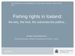 Kristján Skarphéðinsson
Permanent Secretary, Ministry of Industries and Innovation , Iceland
FAO Global Forum on UserRights2015 . Siem Reap,Cambodia ; March 23-27th
2015
Fishing rights in Iceland:
the why, the how, the outcomes,the politics...
 