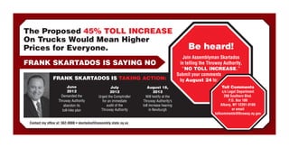 The Proposed 45% TOLL INCREASE
On Trucks Would Mean Higher
Prices for Everyone.                                                                               Be heard!
                                                                                                Join Assemblyman Skartados
FRANK SKARTADOS IS SAYING NO                                                                  in telling the Thruway Authority,
                                                                                               “NO TOLL INCREASE.”
                                                                                             Submit your comments
                FRANK SKARTADOS IS TAKING ACTION:                                             by August 24 to:
                          June                       July               August 18,                                  Toll Comments
                          2012                      2012                     2012                                    c/o Legal Department
                     Demanded the            Urged the Comptroller     Will testify at the                            200 Southern Blvd.
                   Thruway Authority           for an immediate      Thruway Authority’s                                  P.O. Box 189
                       abandon its                audit of the       toll increase hearing                          Albany, NY 12201-0189
                      toll-hike plan          Thruway Authority           in Newburgh                                       or email
                                                                                                                tollcomments@thruway.ny.gov

 Contact my office at: 562-0888 • skartadosf@assembly.state.ny.us
 